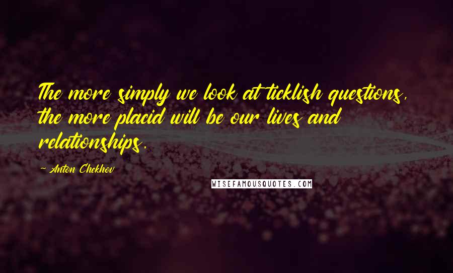 Anton Chekhov Quotes: The more simply we look at ticklish questions, the more placid will be our lives and relationships.