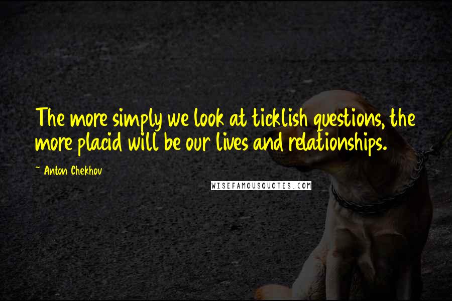 Anton Chekhov Quotes: The more simply we look at ticklish questions, the more placid will be our lives and relationships.