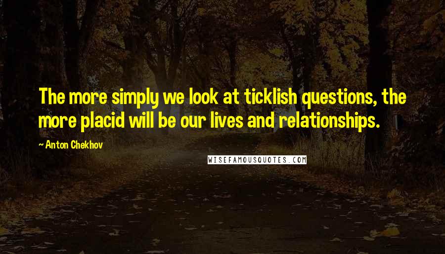 Anton Chekhov Quotes: The more simply we look at ticklish questions, the more placid will be our lives and relationships.