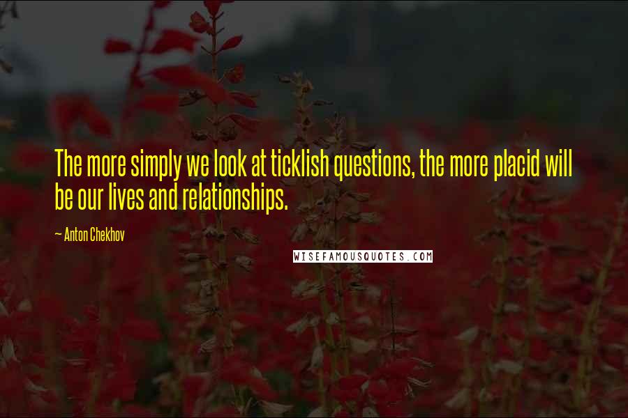 Anton Chekhov Quotes: The more simply we look at ticklish questions, the more placid will be our lives and relationships.