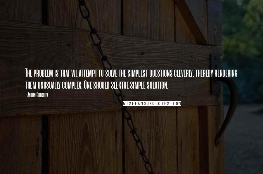 Anton Chekhov Quotes: The problem is that we attempt to solve the simplest questions cleverly, thereby rendering them unusually complex. One should seekthe simple solution.