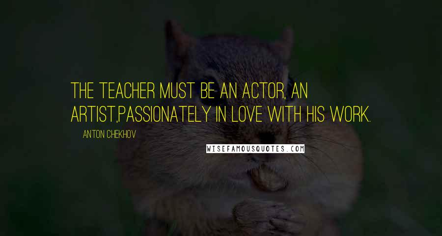 Anton Chekhov Quotes: The teacher must be an actor, an artist,passionately in love with his work.