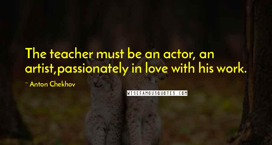 Anton Chekhov Quotes: The teacher must be an actor, an artist,passionately in love with his work.