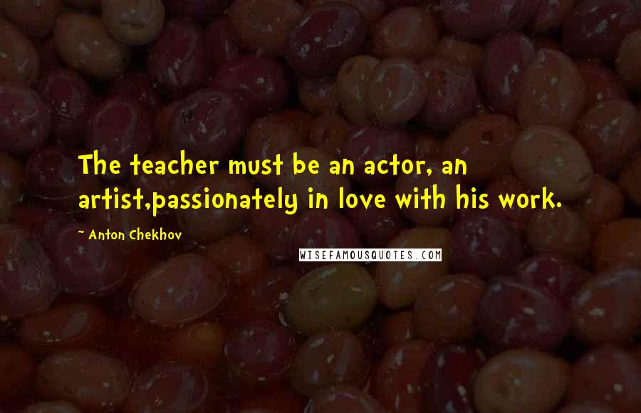 Anton Chekhov Quotes: The teacher must be an actor, an artist,passionately in love with his work.