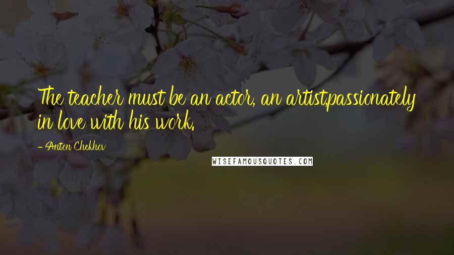 Anton Chekhov Quotes: The teacher must be an actor, an artist,passionately in love with his work.