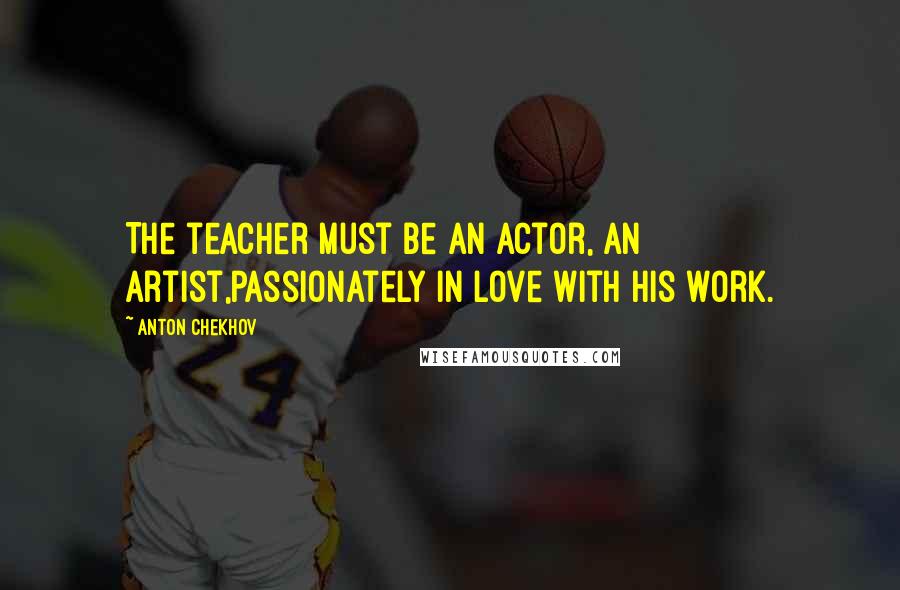 Anton Chekhov Quotes: The teacher must be an actor, an artist,passionately in love with his work.