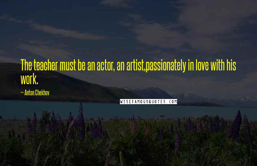 Anton Chekhov Quotes: The teacher must be an actor, an artist,passionately in love with his work.