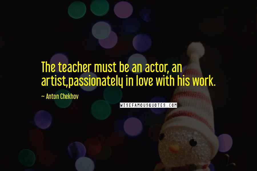 Anton Chekhov Quotes: The teacher must be an actor, an artist,passionately in love with his work.