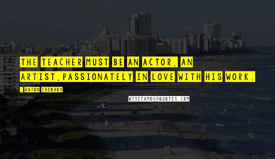 Anton Chekhov Quotes: The teacher must be an actor, an artist,passionately in love with his work.