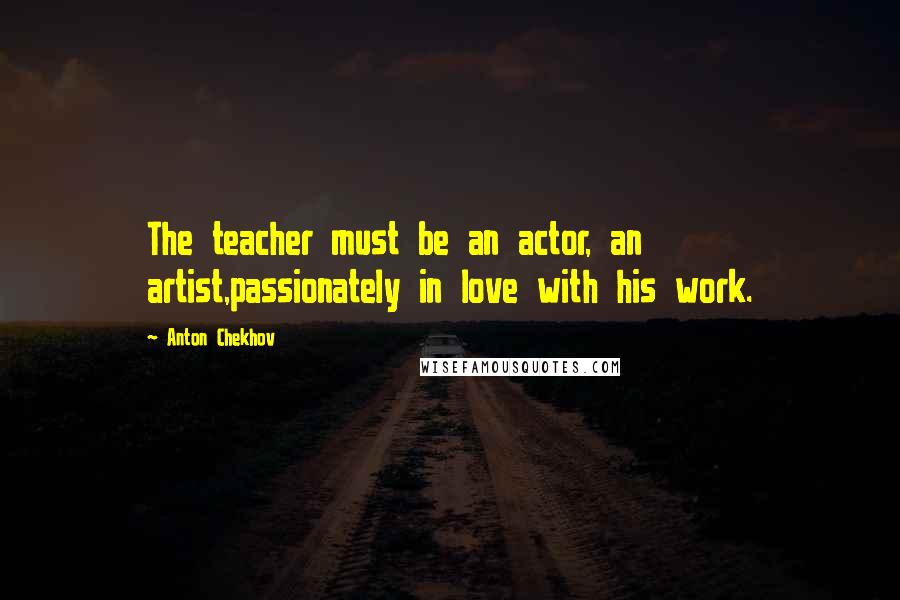 Anton Chekhov Quotes: The teacher must be an actor, an artist,passionately in love with his work.