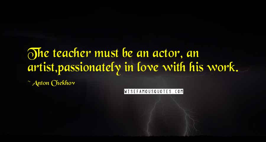 Anton Chekhov Quotes: The teacher must be an actor, an artist,passionately in love with his work.