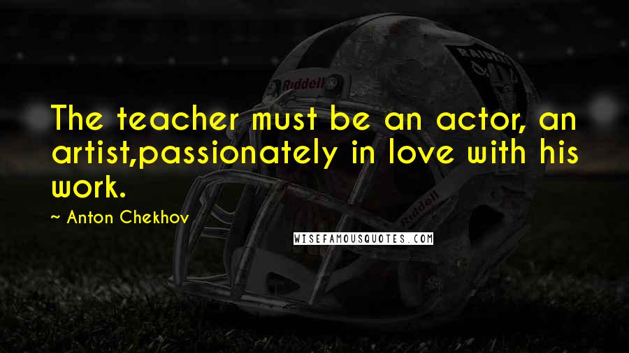 Anton Chekhov Quotes: The teacher must be an actor, an artist,passionately in love with his work.