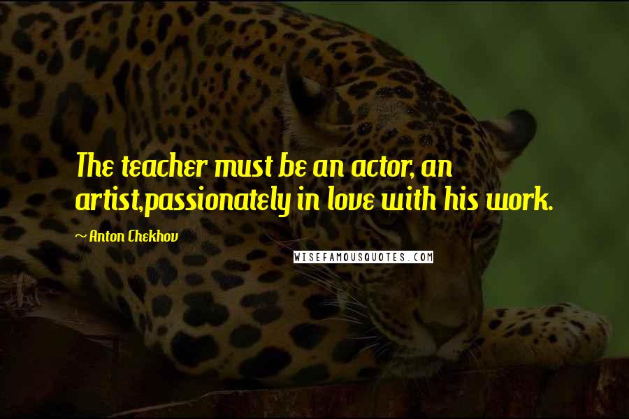 Anton Chekhov Quotes: The teacher must be an actor, an artist,passionately in love with his work.