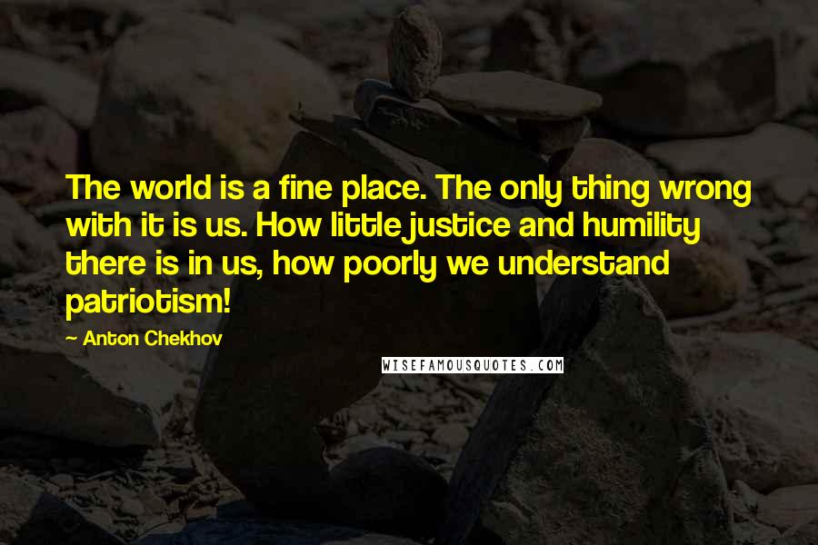 Anton Chekhov Quotes: The world is a fine place. The only thing wrong with it is us. How little justice and humility there is in us, how poorly we understand patriotism!