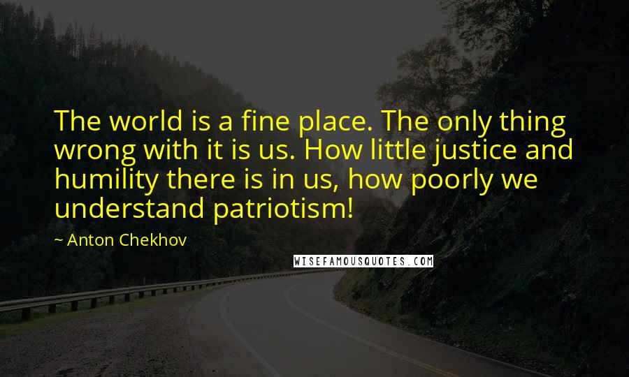 Anton Chekhov Quotes: The world is a fine place. The only thing wrong with it is us. How little justice and humility there is in us, how poorly we understand patriotism!