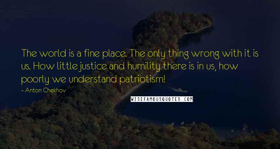 Anton Chekhov Quotes: The world is a fine place. The only thing wrong with it is us. How little justice and humility there is in us, how poorly we understand patriotism!