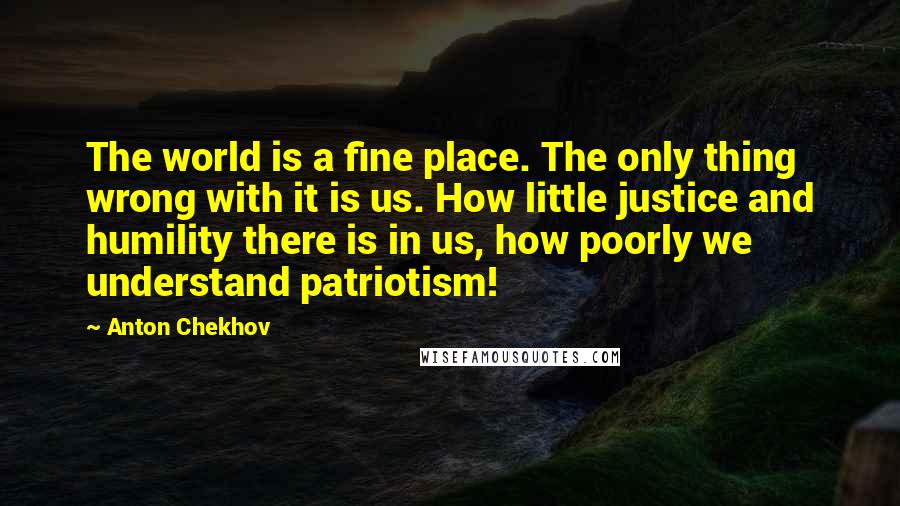 Anton Chekhov Quotes: The world is a fine place. The only thing wrong with it is us. How little justice and humility there is in us, how poorly we understand patriotism!