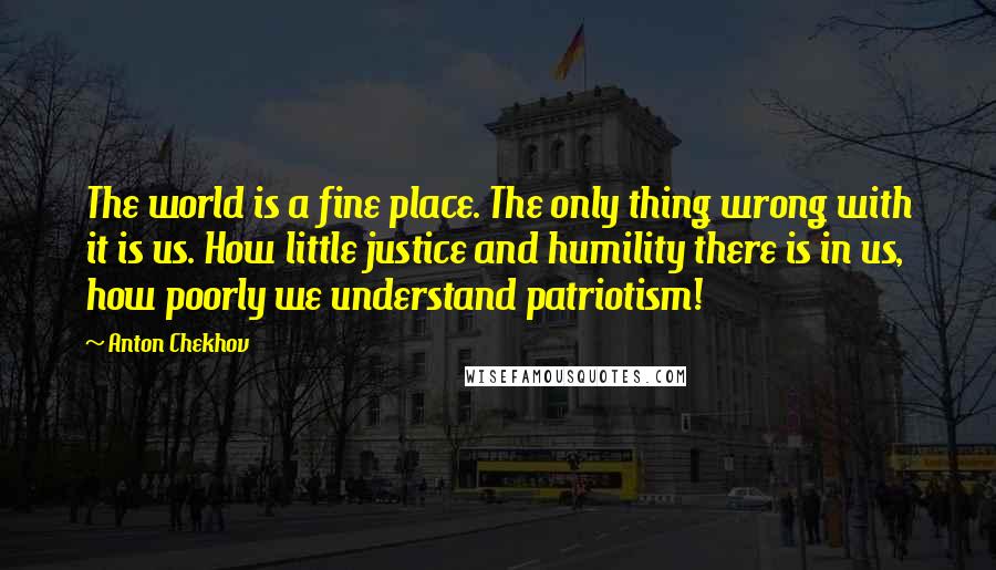 Anton Chekhov Quotes: The world is a fine place. The only thing wrong with it is us. How little justice and humility there is in us, how poorly we understand patriotism!