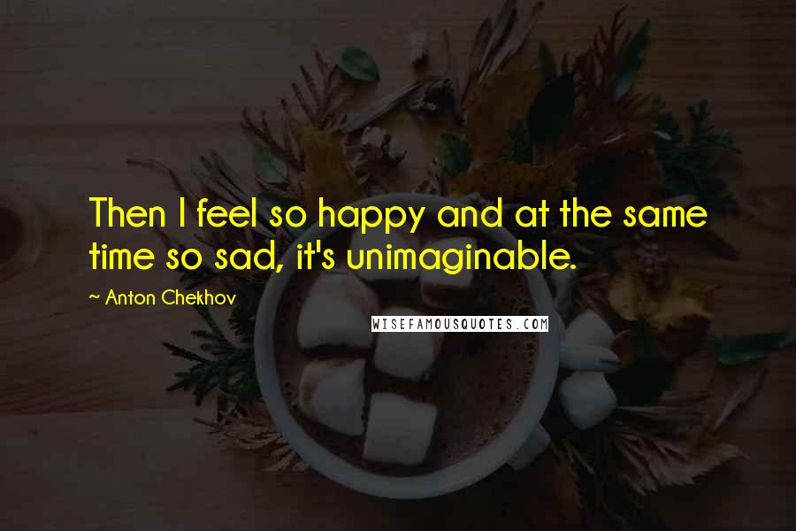 Anton Chekhov Quotes: Then I feel so happy and at the same time so sad, it's unimaginable.