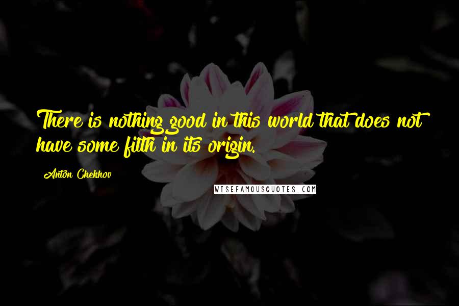 Anton Chekhov Quotes: There is nothing good in this world that does not have some filth in its origin.