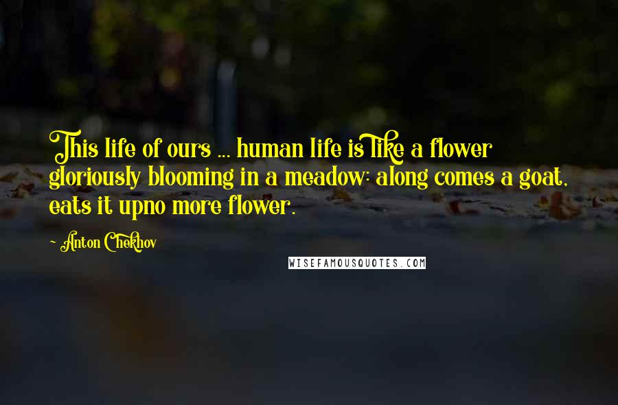 Anton Chekhov Quotes: This life of ours ... human life is like a flower gloriously blooming in a meadow: along comes a goat, eats it upno more flower.