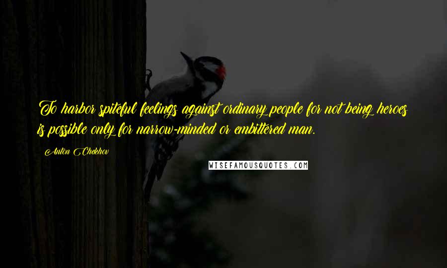 Anton Chekhov Quotes: To harbor spiteful feelings against ordinary people for not being heroes is possible only for narrow-minded or embittered man.