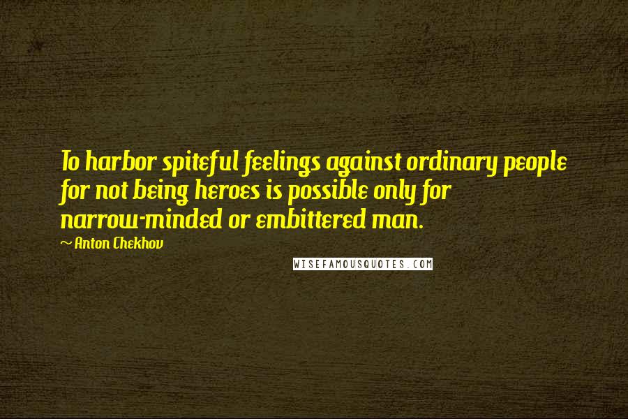 Anton Chekhov Quotes: To harbor spiteful feelings against ordinary people for not being heroes is possible only for narrow-minded or embittered man.