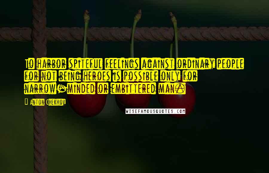 Anton Chekhov Quotes: To harbor spiteful feelings against ordinary people for not being heroes is possible only for narrow-minded or embittered man.