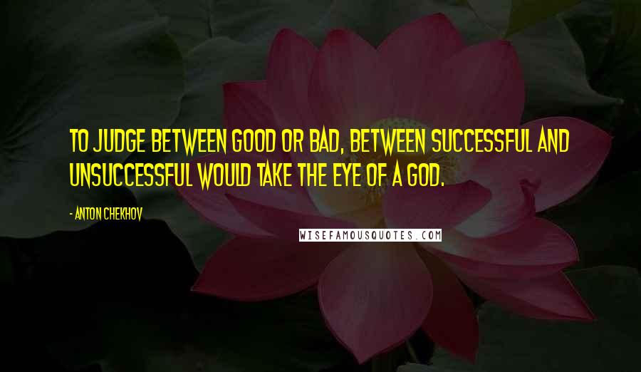 Anton Chekhov Quotes: To judge between good or bad, between successful and unsuccessful would take the eye of a God.