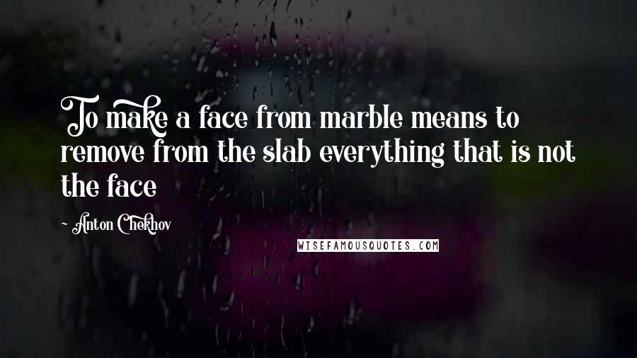 Anton Chekhov Quotes: To make a face from marble means to remove from the slab everything that is not the face