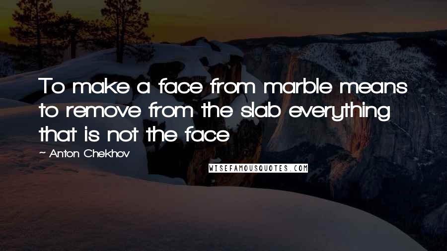 Anton Chekhov Quotes: To make a face from marble means to remove from the slab everything that is not the face