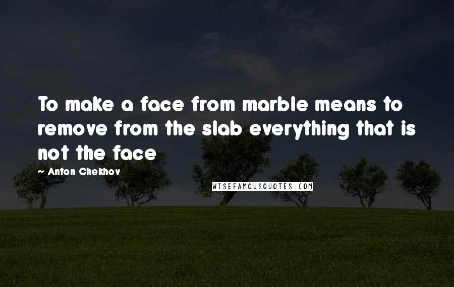 Anton Chekhov Quotes: To make a face from marble means to remove from the slab everything that is not the face