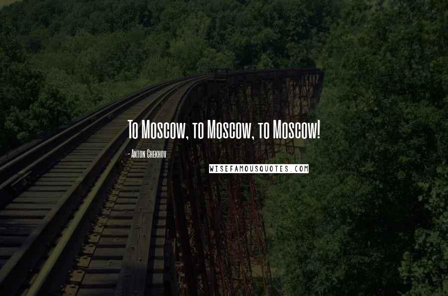Anton Chekhov Quotes: To Moscow, to Moscow, to Moscow!
