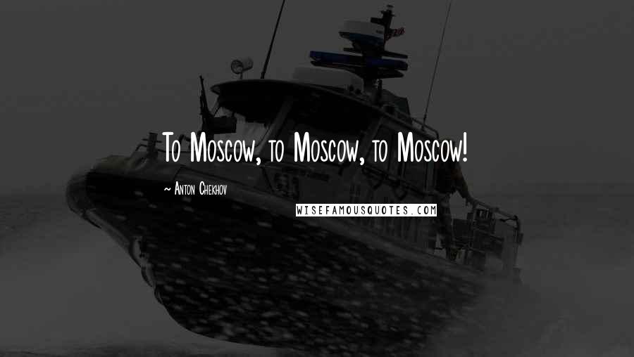 Anton Chekhov Quotes: To Moscow, to Moscow, to Moscow!