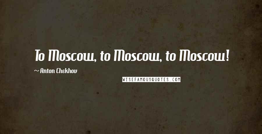 Anton Chekhov Quotes: To Moscow, to Moscow, to Moscow!