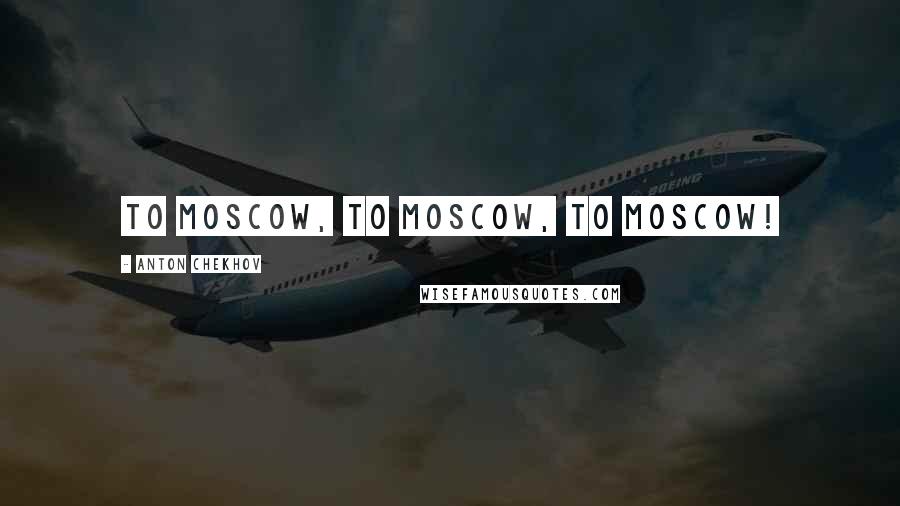 Anton Chekhov Quotes: To Moscow, to Moscow, to Moscow!