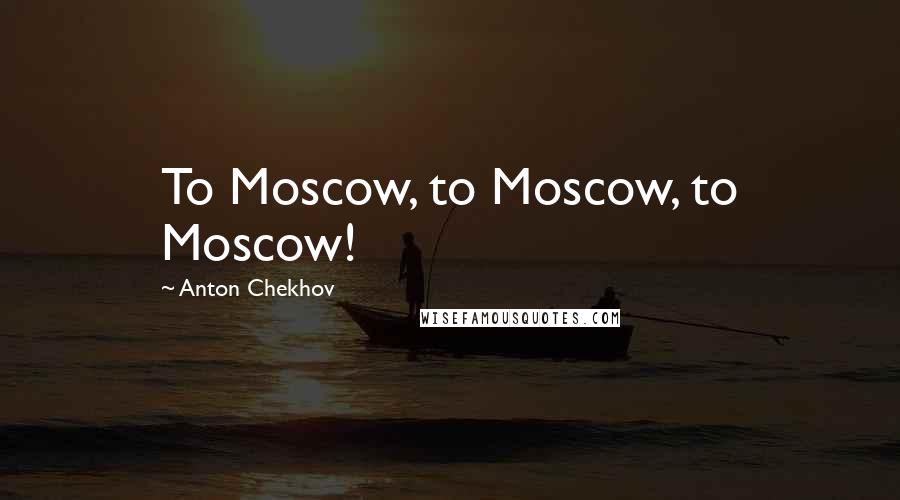 Anton Chekhov Quotes: To Moscow, to Moscow, to Moscow!