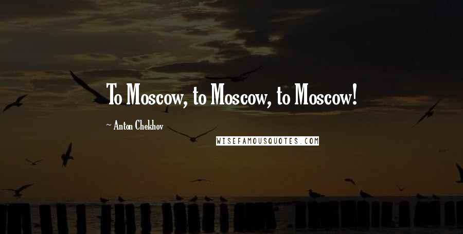 Anton Chekhov Quotes: To Moscow, to Moscow, to Moscow!