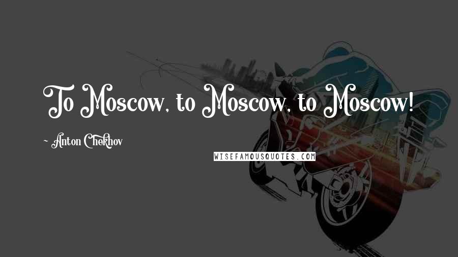 Anton Chekhov Quotes: To Moscow, to Moscow, to Moscow!