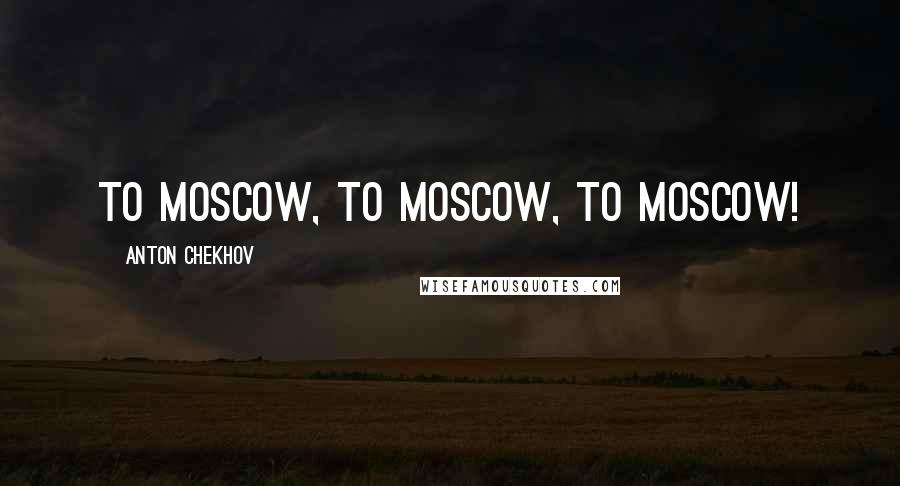 Anton Chekhov Quotes: To Moscow, to Moscow, to Moscow!