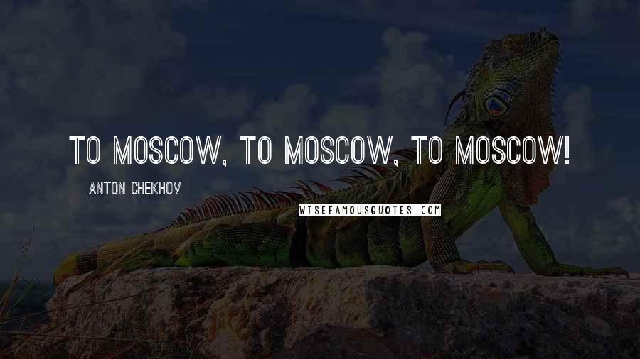 Anton Chekhov Quotes: To Moscow, to Moscow, to Moscow!