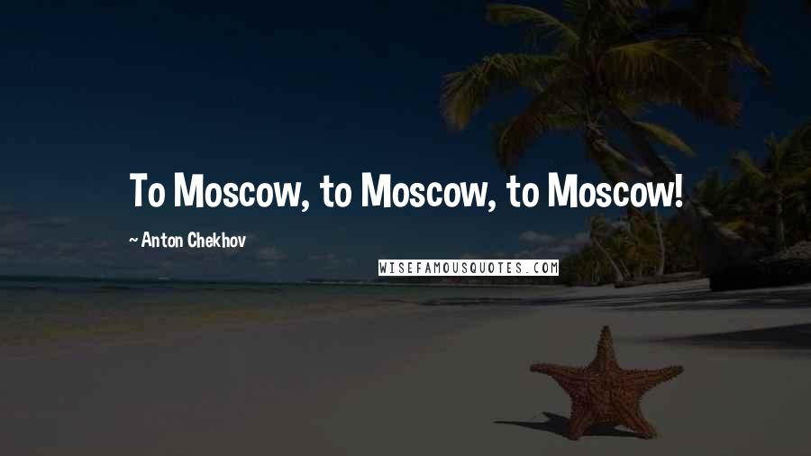Anton Chekhov Quotes: To Moscow, to Moscow, to Moscow!