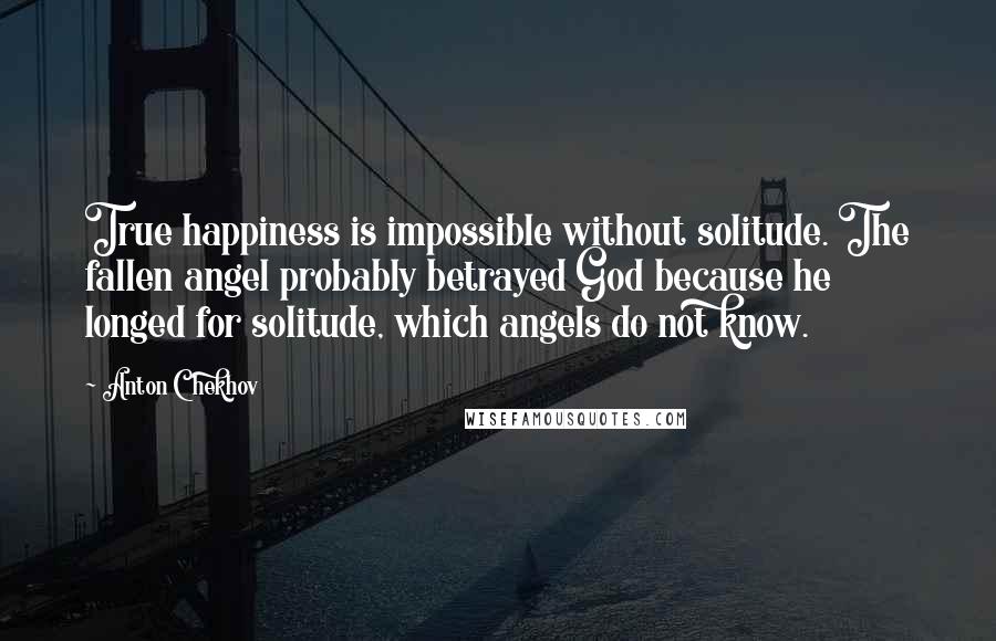 Anton Chekhov Quotes: True happiness is impossible without solitude. The fallen angel probably betrayed God because he longed for solitude, which angels do not know.