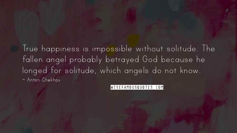 Anton Chekhov Quotes: True happiness is impossible without solitude. The fallen angel probably betrayed God because he longed for solitude, which angels do not know.