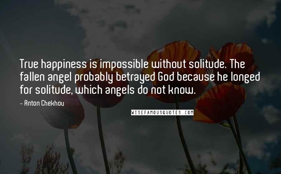 Anton Chekhov Quotes: True happiness is impossible without solitude. The fallen angel probably betrayed God because he longed for solitude, which angels do not know.