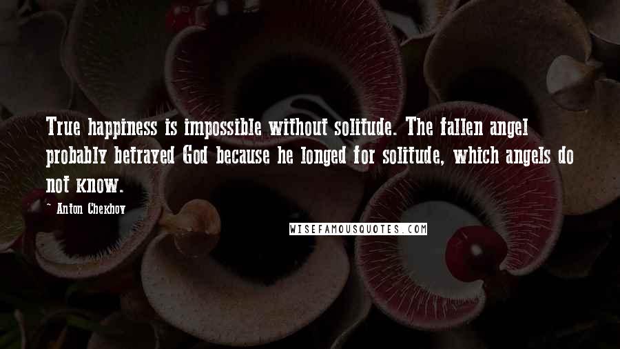 Anton Chekhov Quotes: True happiness is impossible without solitude. The fallen angel probably betrayed God because he longed for solitude, which angels do not know.