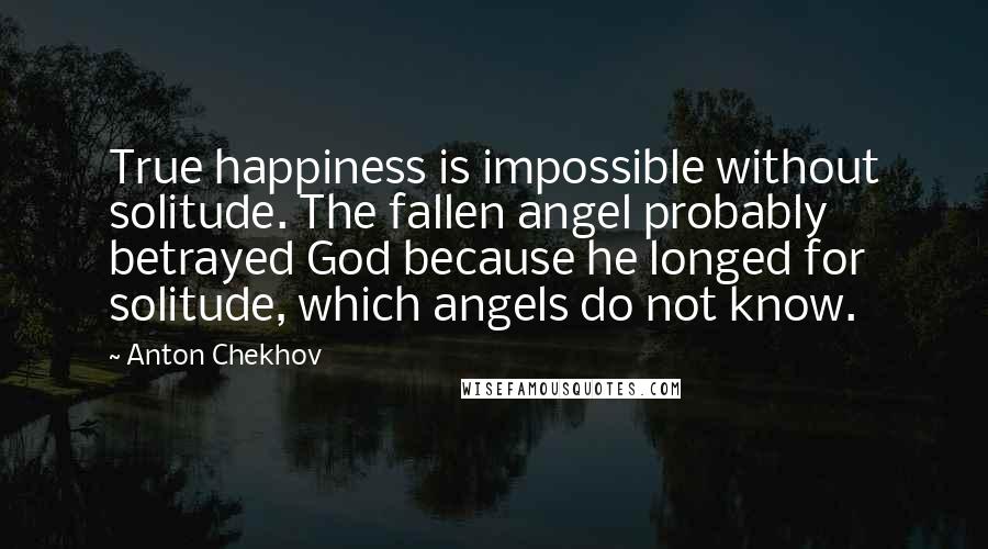 Anton Chekhov Quotes: True happiness is impossible without solitude. The fallen angel probably betrayed God because he longed for solitude, which angels do not know.