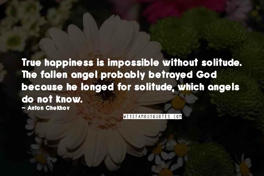 Anton Chekhov Quotes: True happiness is impossible without solitude. The fallen angel probably betrayed God because he longed for solitude, which angels do not know.