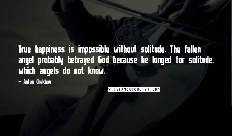 Anton Chekhov Quotes: True happiness is impossible without solitude. The fallen angel probably betrayed God because he longed for solitude, which angels do not know.