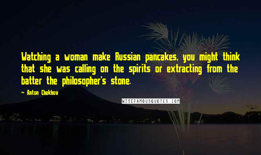 Anton Chekhov Quotes: Watching a woman make Russian pancakes, you might think that she was calling on the spirits or extracting from the batter the philosopher's stone.